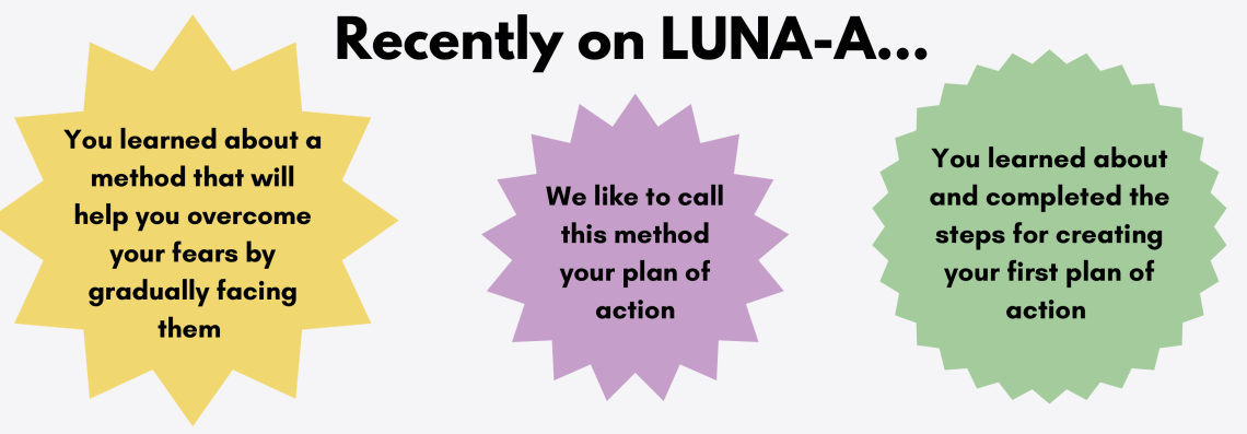 A graphic reading: You learned about a method that will help you overcome your fears by gradually facing them. We like to call this method your plan of action. You learned about and completed the steps for creating your first plan of action.