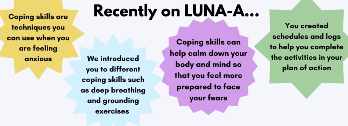 Recently on LUNA-A... Coping skills are techniques you can use when you are feeling anxious; we introduced you to different coping sills such as deep breathing and grounding exercises; coping skills can help calm down your body and mind so that you feel more prepared to face your fears; you created schedules and logs to help you complete the activities in your plan of action.