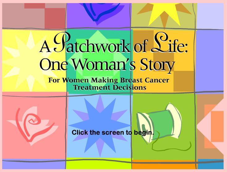 A Patchwork of Life: One Woman's Story is a computer-based patient decision aid that assists women diagnosed with early-stage breast cancer in making informed decisions about their surgical treatment options.